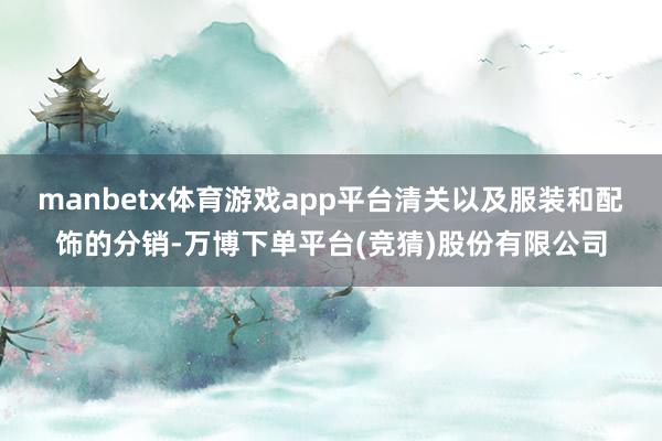 manbetx体育游戏app平台清关以及服装和配饰的分销-万博下单平台(竞猜)股份有限公司