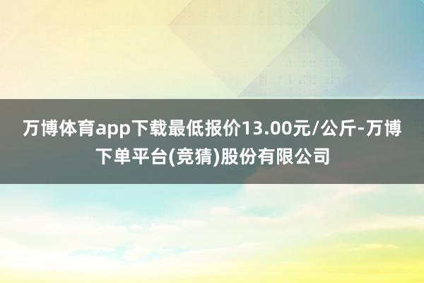 万博体育app下载最低报价13.00元/公斤-万博下单平台(竞猜)股份有限公司