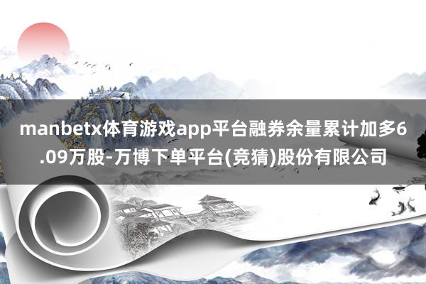 manbetx体育游戏app平台融券余量累计加多6.09万股-万博下单平台(竞猜)股份有限公司