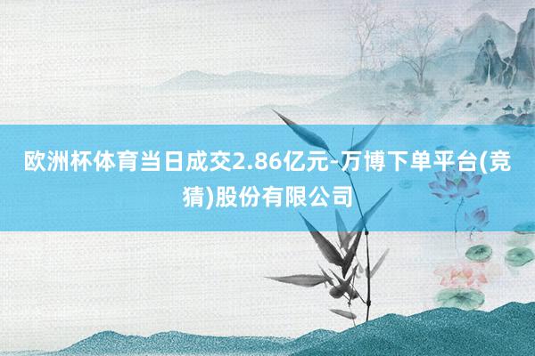 欧洲杯体育当日成交2.86亿元-万博下单平台(竞猜)股份有限公司