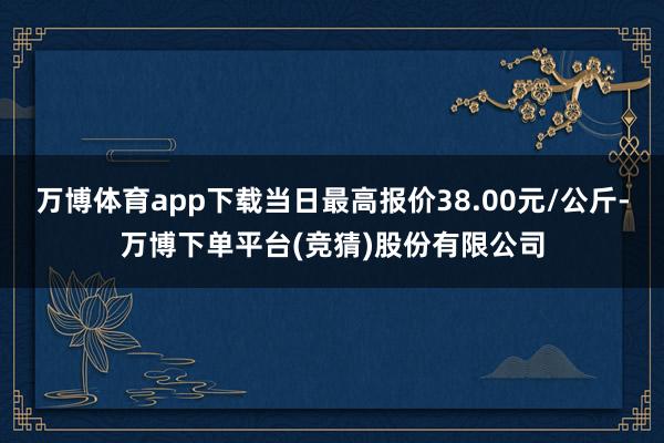 万博体育app下载当日最高报价38.00元/公斤-万博下单平台(竞猜)股份有限公司