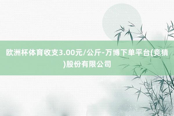 欧洲杯体育收支3.00元/公斤-万博下单平台(竞猜)股份有限公司