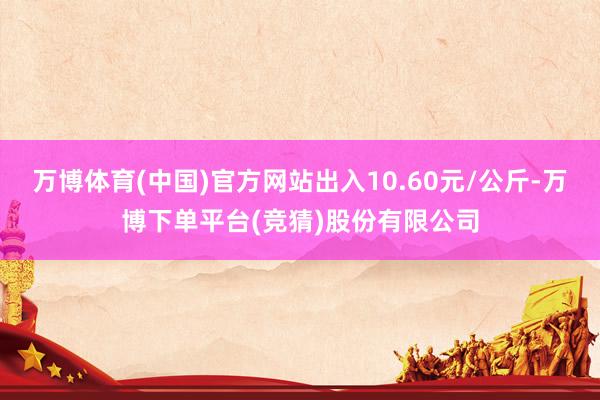 万博体育(中国)官方网站出入10.60元/公斤-万博下单平台(竞猜)股份有限公司