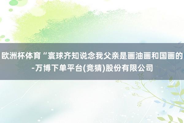 欧洲杯体育“寰球齐知说念我父亲是画油画和国画的-万博下单平台(竞猜)股份有限公司