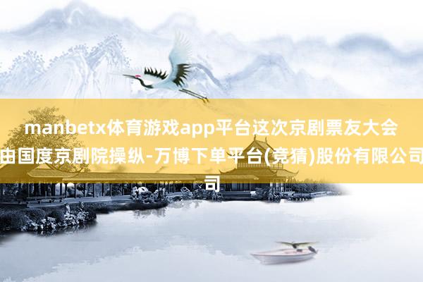 manbetx体育游戏app平台这次京剧票友大会由国度京剧院操纵-万博下单平台(竞猜)股份有限公司