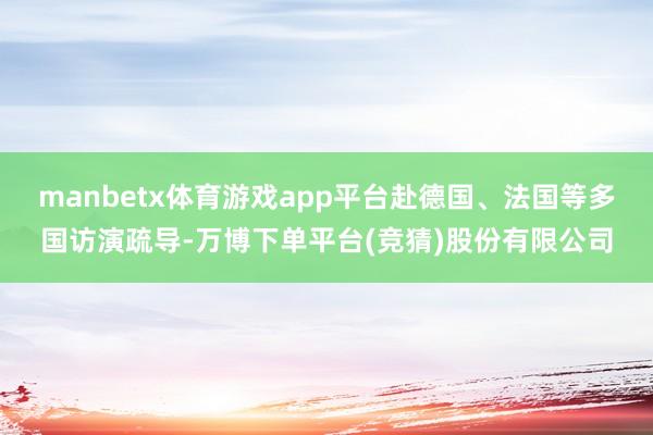 manbetx体育游戏app平台赴德国、法国等多国访演疏导-万博下单平台(竞猜)股份有限公司