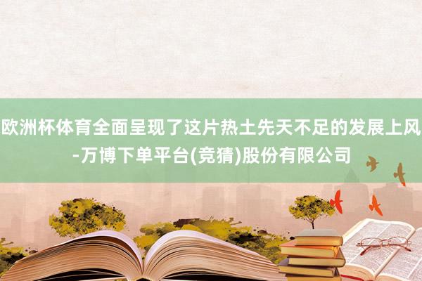 欧洲杯体育全面呈现了这片热土先天不足的发展上风-万博下单平台(竞猜)股份有限公司