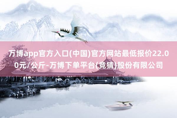 万博app官方入口(中国)官方网站最低报价22.00元/公斤-万博下单平台(竞猜)股份有限公司