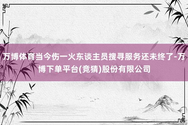 万博体育当今伤一火东谈主员搜寻服务还未终了-万博下单平台(竞猜)股份有限公司