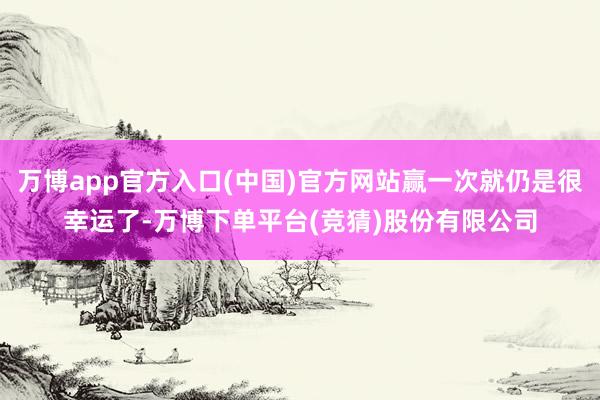 万博app官方入口(中国)官方网站赢一次就仍是很幸运了-万博下单平台(竞猜)股份有限公司