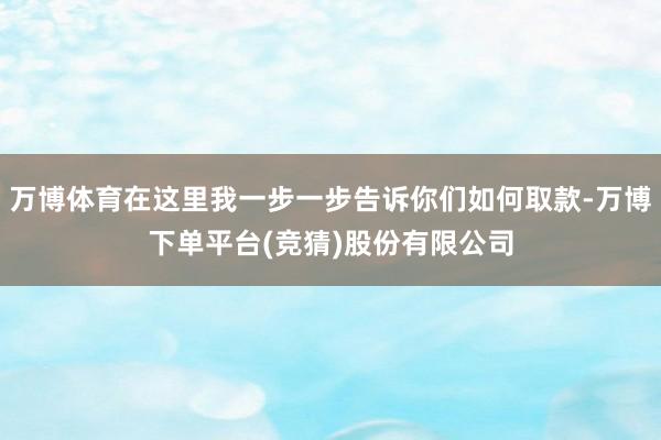 万博体育在这里我一步一步告诉你们如何取款-万博下单平台(竞猜)股份有限公司