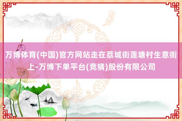 万博体育(中国)官方网站走在荔城街莲塘村生意街上-万博下单平台(竞猜)股份有限公司