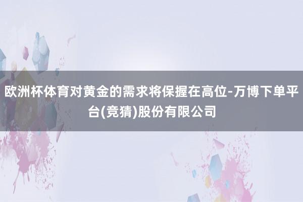 欧洲杯体育对黄金的需求将保握在高位-万博下单平台(竞猜)股份有限公司
