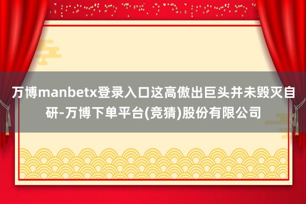 万博manbetx登录入口这高傲出巨头并未毁灭自研-万博下单平台(竞猜)股份有限公司