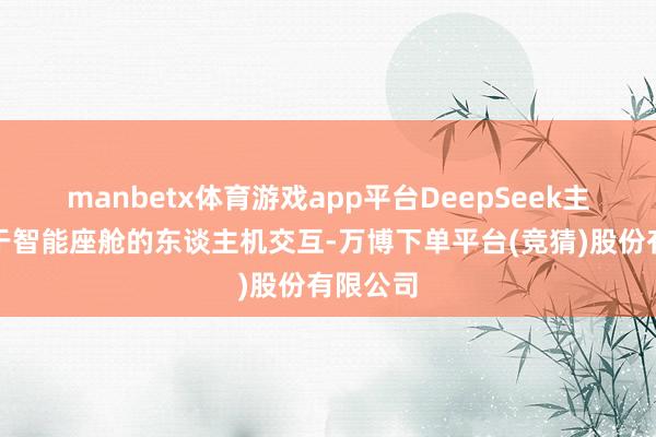 manbetx体育游戏app平台DeepSeek主如果用于智能座舱的东谈主机交互-万博下单平台(竞猜)股份有限公司