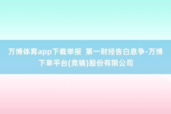 万博体育app下载举报  第一财经告白息争-万博下单平台(竞猜)股份有限公司