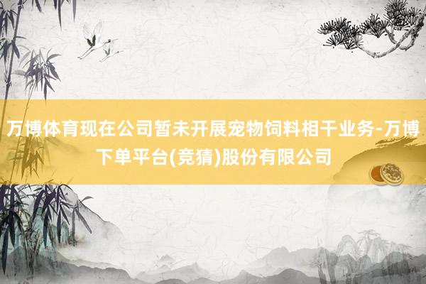 万博体育现在公司暂未开展宠物饲料相干业务-万博下单平台(竞猜)股份有限公司
