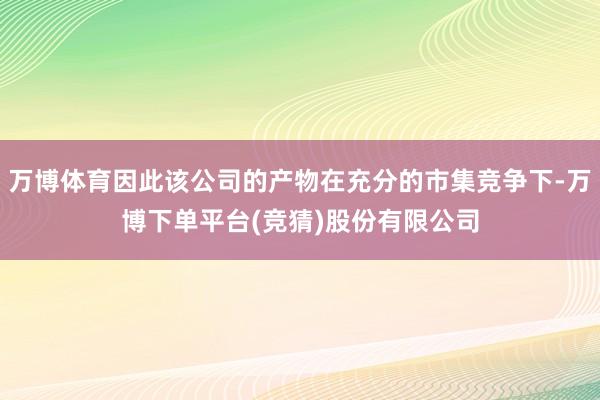 万博体育因此该公司的产物在充分的市集竞争下-万博下单平台(竞猜)股份有限公司