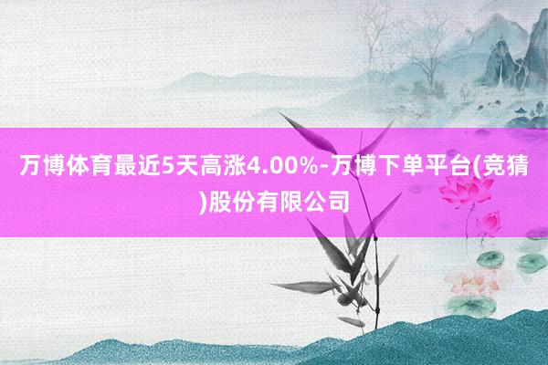 万博体育最近5天高涨4.00%-万博下单平台(竞猜)股份有限公司