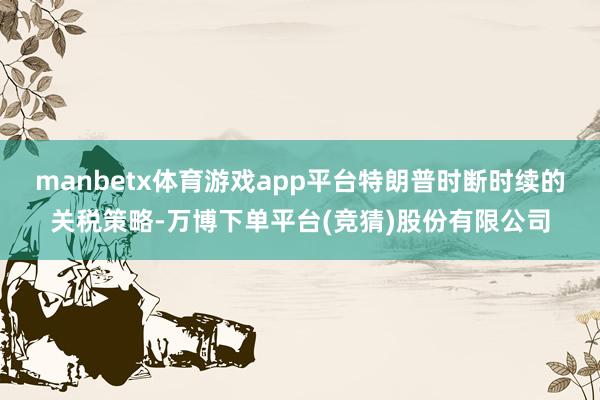 manbetx体育游戏app平台特朗普时断时续的关税策略-万博下单平台(竞猜)股份有限公司