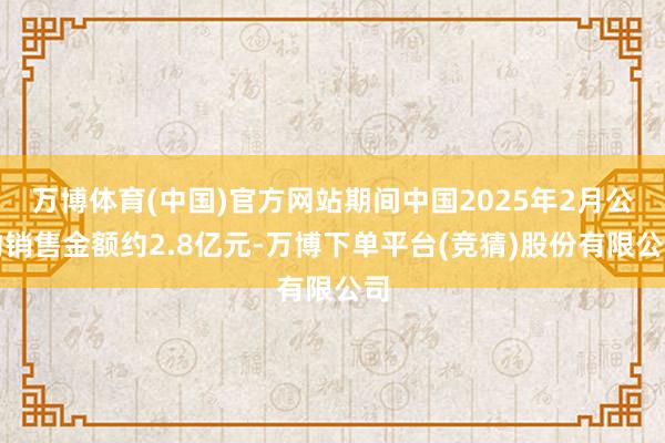 万博体育(中国)官方网站期间中国2025年2月公约销售金额约2.8亿元-万博下单平台(竞猜)股份有限公司