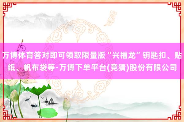 万博体育答对即可领取限量版“兴福龙”钥匙扣、贴纸、帆布袋等-万博下单平台(竞猜)股份有限公司