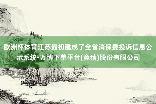 欧洲杯体育江苏最初建成了全省消保委投诉信息公示系统-万博下单平台(竞猜)股份有限公司