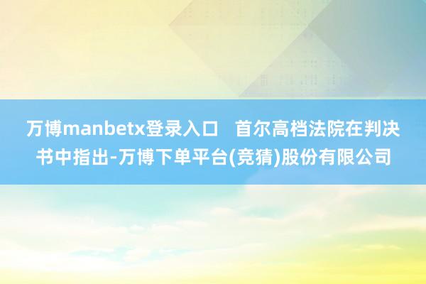 万博manbetx登录入口   首尔高档法院在判决书中指出-万博下单平台(竞猜)股份有限公司