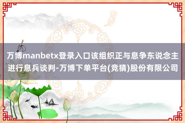万博manbetx登录入口该组织正与息争东说念主进行息兵谈判-万博下单平台(竞猜)股份有限公司