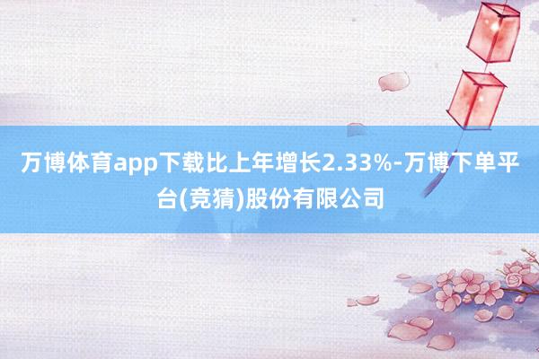 万博体育app下载比上年增长2.33%-万博下单平台(竞猜)股份有限公司