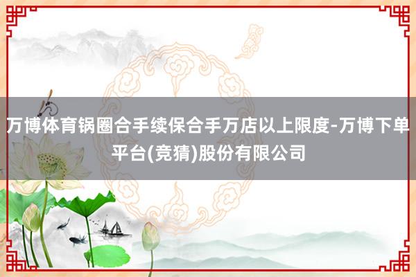 万博体育锅圈合手续保合手万店以上限度-万博下单平台(竞猜)股份有限公司