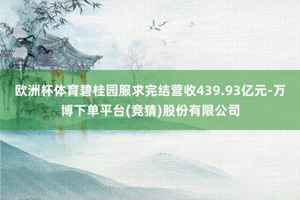 欧洲杯体育碧桂园服求完结营收439.93亿元-万博下单平台(竞猜)股份有限公司