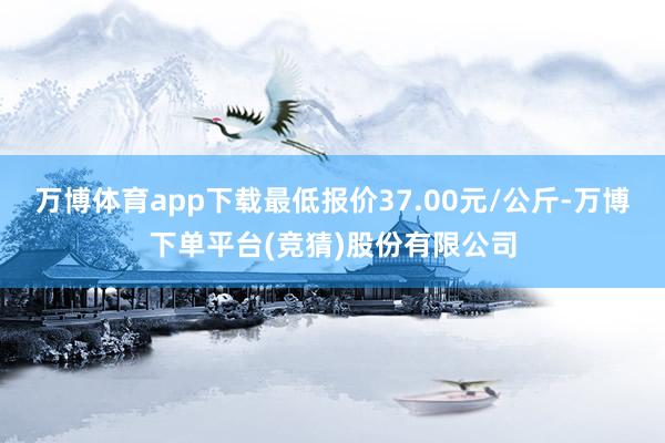 万博体育app下载最低报价37.00元/公斤-万博下单平台(竞猜)股份有限公司