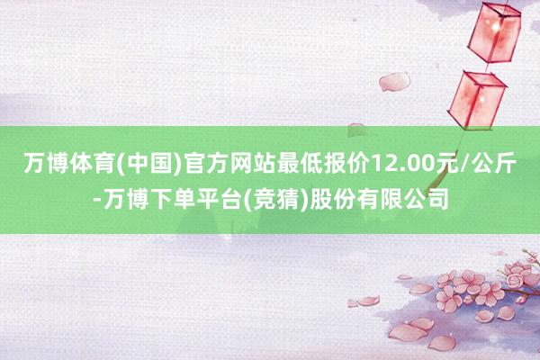 万博体育(中国)官方网站最低报价12.00元/公斤-万博下单平台(竞猜)股份有限公司