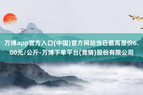 万博app官方入口(中国)官方网站当日最高报价6.00元/公斤-万博下单平台(竞猜)股份有限公司