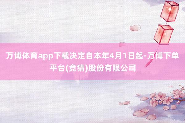 万博体育app下载决定自本年4月1日起-万博下单平台(竞猜)股份有限公司