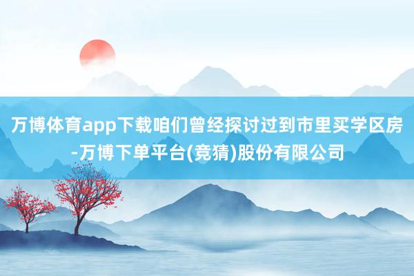 万博体育app下载咱们曾经探讨过到市里买学区房-万博下单平台(竞猜)股份有限公司