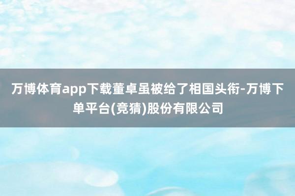 万博体育app下载董卓虽被给了相国头衔-万博下单平台(竞猜)股份有限公司
