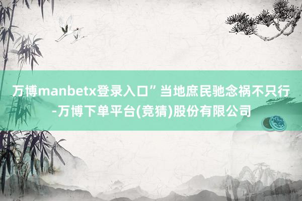万博manbetx登录入口”当地庶民驰念祸不只行-万博下单平台(竞猜)股份有限公司