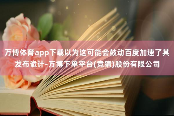 万博体育app下载以为这可能会鼓动百度加速了其发布诡计-万博下单平台(竞猜)股份有限公司