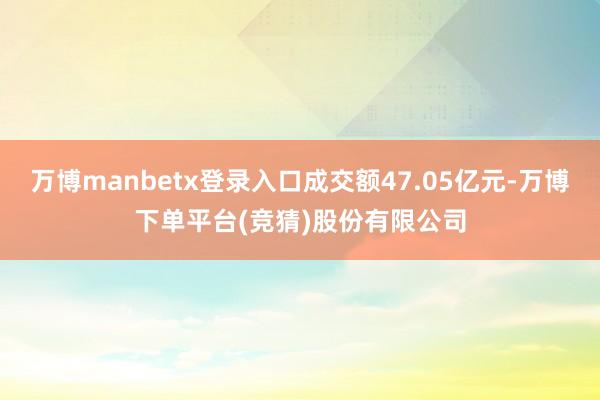 万博manbetx登录入口成交额47.05亿元-万博下单平台(竞猜)股份有限公司