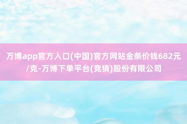 万博app官方入口(中国)官方网站金条价钱682元/克-万博下单平台(竞猜)股份有限公司