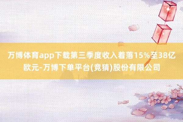 万博体育app下载第三季度收入着落15%至38亿欧元-万博下单平台(竞猜)股份有限公司