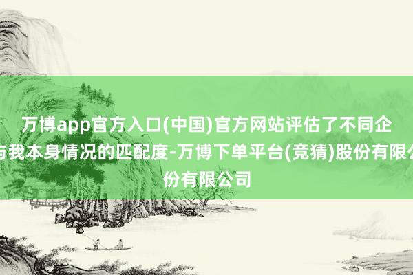 万博app官方入口(中国)官方网站评估了不同企业与我本身情况的匹配度-万博下单平台(竞猜)股份有限公司