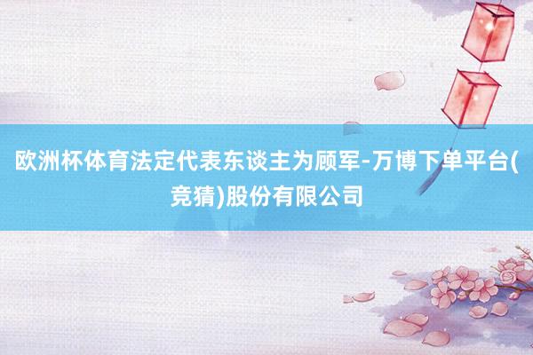 欧洲杯体育法定代表东谈主为顾军-万博下单平台(竞猜)股份有限公司