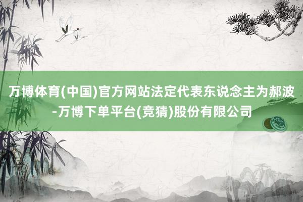 万博体育(中国)官方网站法定代表东说念主为郝波-万博下单平台(竞猜)股份有限公司