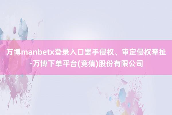 万博manbetx登录入口罢手侵权、审定侵权牵扯-万博下单平台(竞猜)股份有限公司