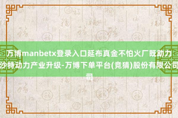 万博manbetx登录入口延布真金不怕火厂既助力沙特动力产业升级-万博下单平台(竞猜)股份有限公司