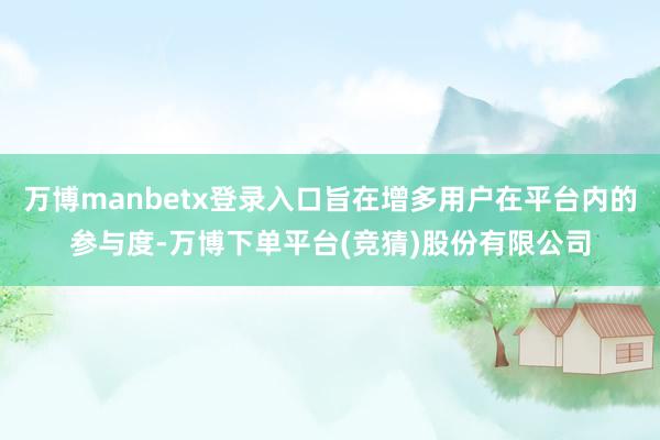 万博manbetx登录入口旨在增多用户在平台内的参与度-万博下单平台(竞猜)股份有限公司