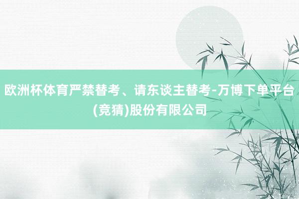 欧洲杯体育严禁替考、请东谈主替考-万博下单平台(竞猜)股份有限公司